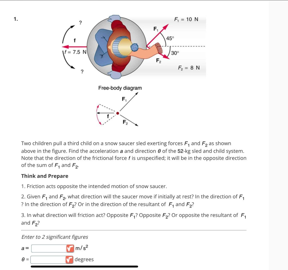 1.
f
?
f = 7.5 N
a =
?
0 =
Enter to 2 significant figures
✔m/s²
Free-body diagram
F₁
F₁
F₂
degrees
F₁ = 10 N
Two children pull a third child on a snow saucer sled exerting forces F₁ and F₂ as shown
above in the figure. Find the acceleration a and direction of the 52-kg sled and child system.
Note that the direction of the frictional force f is unspecified; it will be in the opposite direction
of the sum of F₁ and F₂.
Think and Prepare
45°
1. Friction acts opposite the intended motion of snow saucer.
2. Given F₁ and F2, what direction will the saucer move if initially at rest? In the direction of F₁
? In the direction of F₂? Or in the direction of the resultant of F₁ and F₂?
30°
3. In what direction will friction act? Opposite F₁? Opposite F₂? Or opposite the resultant of F₁
and F₂?
F₂ = 8 N