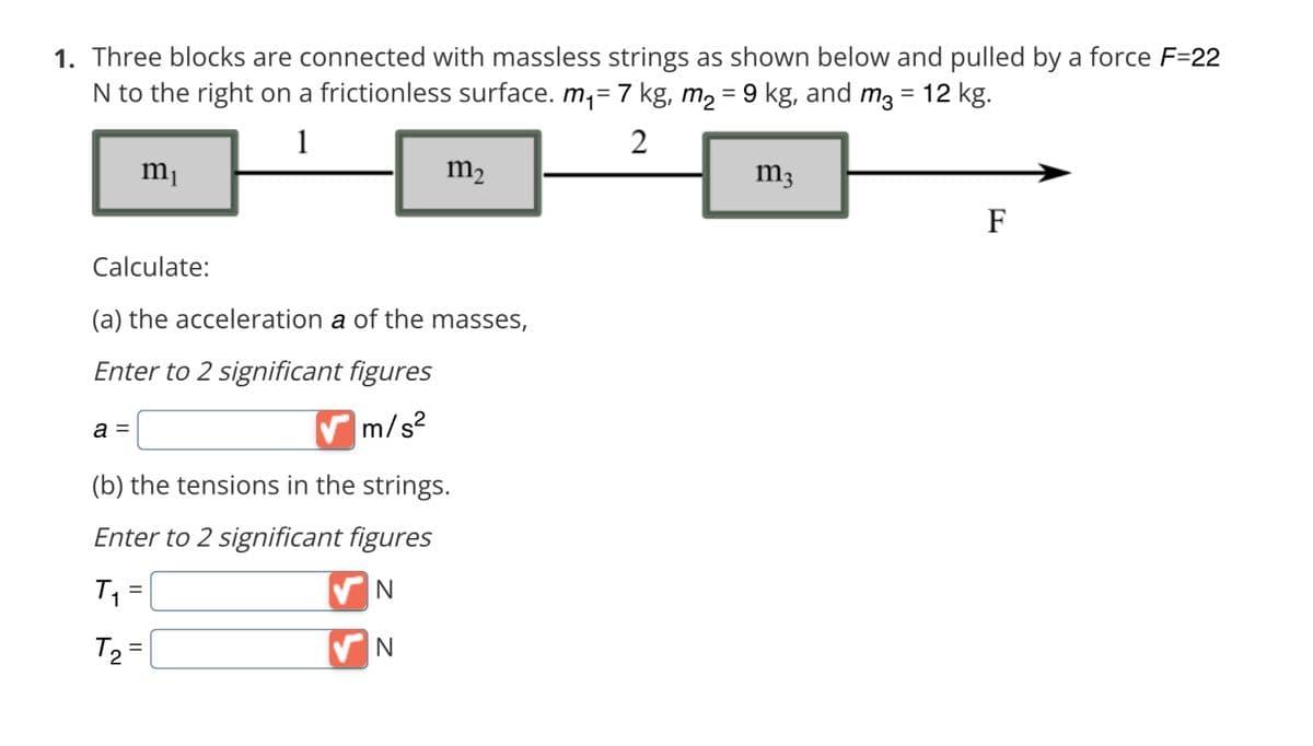 1. Three blocks are connected with massless strings as shown below and pulled by a force F=22
N to the right on a frictionless surface. m₁= 7 kg, m₂ = 9 kg, and m3 = 12 kg.
1
2
m₁
Calculate:
(a) the acceleration a of the masses,
Enter to 2 significant figures
m/s²
a =
✔m
(b) the tensions in the strings.
Enter to 2 significant figures
N
N
m₂
T₁
T₂ =
=
m3
F