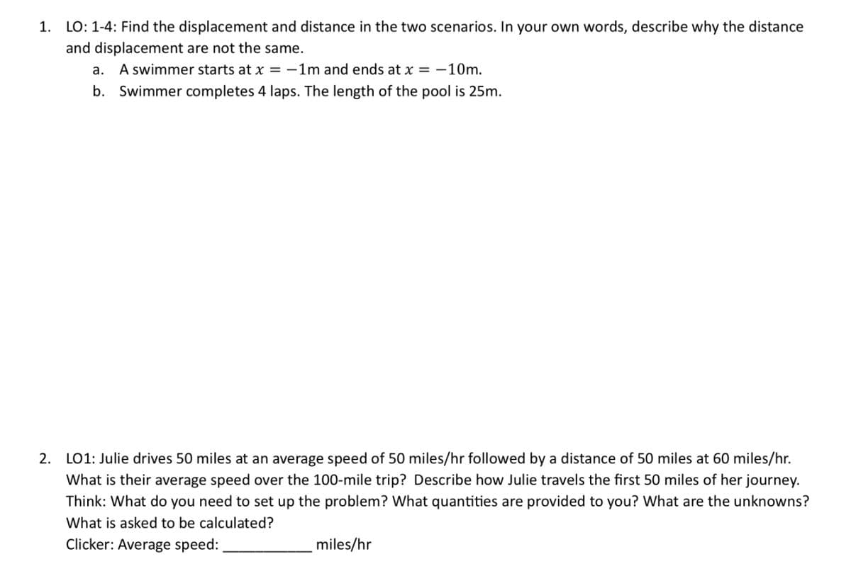 1. LO: 1-4: Find the displacement and distance in the two scenarios. In your own words, describe why the distance
and displacement are not the same.
a.
A swimmer starts at x = -1m and ends at x = -10m.
b. Swimmer completes 4 laps. The length of the pool is 25m.
2. LO1: Julie drives 50 miles at an average speed of 50 miles/hr followed by a distance of 50 miles at 60 miles/hr.
What is their average speed over the 100-mile trip? Describe how Julie travels the first 50 miles of her journey.
Think: What do you need to set up the problem? What quantities are provided to you? What are the unknowns?
What is asked to be calculated?
Clicker: Average speed:
miles/hr