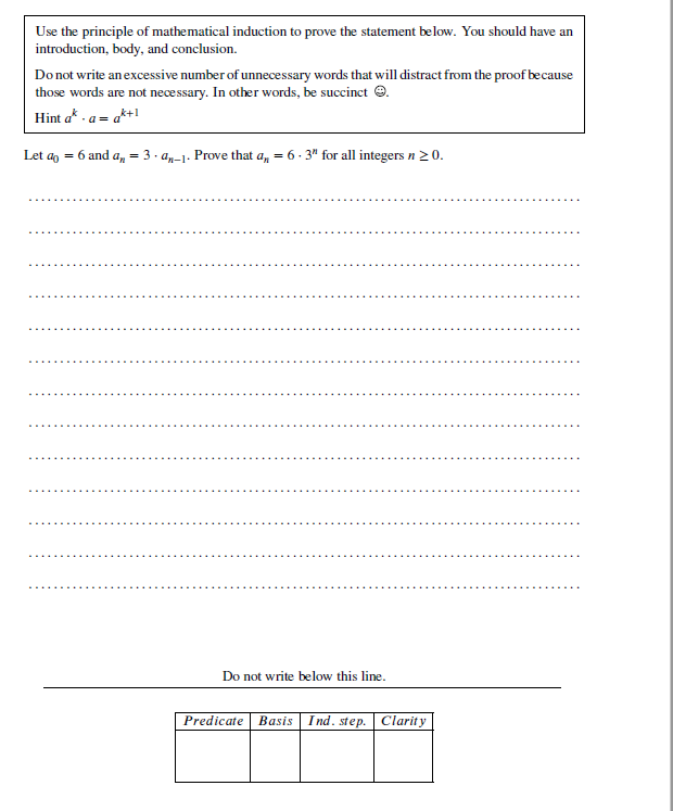 Use the principle of mathematical induction to prove the statement below. You should have an
introduction, body, and conclusion.
Donot write anexcessive number of unnecessary words that will distract from the proof because
those words are not necessary. In other words, be succinct e.
Hint a* - a= a*+1
Let a = 6 and a,
= 3. a,-1. Proe that a, = 6. 3" for all integersn20.
Do not write below this line.
Predicate Basis Ind. step. Clarity
