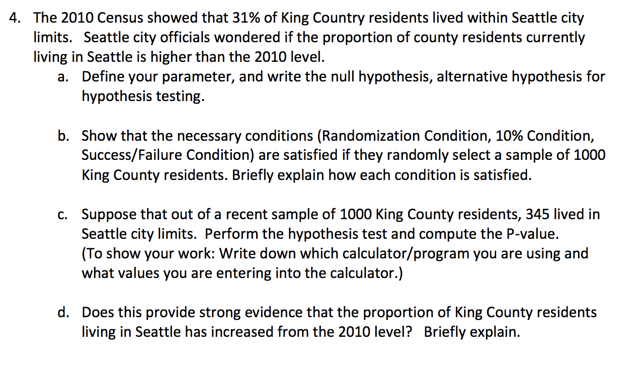 ### Investigating the Proportion of King County Residents Living in Seattle

In this exercise, we will analyze data from the 2010 Census and subsequent sample data to determine if the proportion of King County residents living in Seattle has increased since 2010. 

#### Given Data
- **2010 Census Result:** 31% of King County residents lived within Seattle city limits.
- **Current Investigation:** Seattle city officials want to determine if this percentage has increased.

#### Tasks

**a. Parameter Definition and Hypotheses**

1. **Parameter Definition:**
   - Let \( p \) represent the current proportion of King County residents living within Seattle city limits.

2. **Hypotheses:**
   - **Null Hypothesis (H0):** \( p = 0.31 \) (The proportion has not changed from the 2010 level.)
   - **Alternative Hypothesis (H1):** \( p > 0.31 \) (The proportion has increased since 2010.)

**b. Necessary Conditions for Hypothesis Testing**

To proceed with hypothesis testing, the following conditions must be satisfied:
1. **Randomization Condition:** The sample of 1000 King County residents must be randomly selected.
2. **10% Condition:** The sample size is less than 10% of the population of King County residents.
3. **Success/Failure Condition:** The sample size \( n \) should be large enough to expect at least 10 successes and 10 failures:
   - \( np_0 = 1000 \times 0.31 = 310 \) (expected successes)
   - \( n(1 - p_0) = 1000 \times 0.69 = 690 \) (expected failures)

Since both values are greater than 10, the Success/Failure Condition is satisfied.

**c. Hypothesis Test and P-value Calculation**

- **Sample Data:** Out of a recent sample of 1000 King County residents, 345 lived in Seattle city limits.

1. **Proportion of sample living in Seattle:** \( \hat{p} = \frac{345}{1000} = 0.345 \)
2. **Standard deviation of the sampling distribution:** 
   \[
   \sigma = \sqrt{\frac{p_0 (1 - p_0)}{n}} = \sqrt{\frac{0.31 \times 0.69}{1000