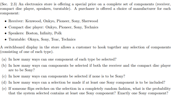 (a) In how many ways can one component of each type be selected?
(b) In how many ways can components be selected if both the receiver and the compact disc player
are to be Sony?
(c) In how many ways can components be selected if none is to be Sony?
