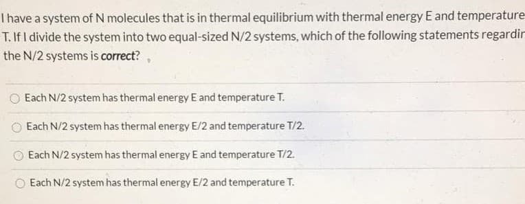 Thave a system of N molecules that is in thermal equilibrium with thermal energy E and temperature
T. If I divide the system into two equal-sized N/2 systems, which of the following statements regardir
the N/2 systems is correct?
Each N/2 system has thermal energy E and temperature T.
Each N/2 system has thermal energy E/2 and temperature T/2.
Each N/2 system has thermal energy E and temperature T/2.
Each N/2 system has thermal energy E/2 and temperature T.
