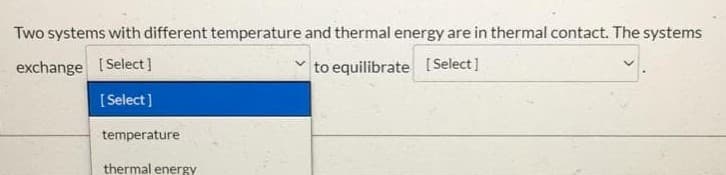 **Thermal Equilibrium in Thermodynamic Systems**

When two systems with different temperatures and thermal energy are in thermal contact, they interact in order to reach a mutual state of thermal equilibrium. 

**Interactive Exercise:**

Fill in the blanks to complete the statement:

"Two systems with different temperature and thermal energy are in thermal contact. The systems exchange [  Select  ] to equilibrate [  Select  ]."

Available Options:
- Temperature
- Thermal energy

Choose the correct terms from the drop-down menus.

**Explanation:**

- The systems will exchange **thermal energy**, as temperature itself is a measure of the thermal energy within a system.
- The goal is to **equilibrate temperature**, meaning that both systems will ultimately reach the same temperature.

This interaction is in accordance with the second law of thermodynamics, which states that energy spontaneously tends to flow from a body at a higher temperature to one at a lower temperature, and that equilibrium is reached when the temperatures of the interacting bodies are equal.