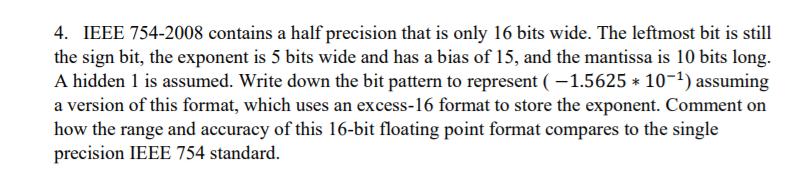 4. IEEE 754-2008 contains a half precision that is only 16 bits wide. The leftmost bit is still
the sign bit, the exponent is 5 bits wide and has a bias of 15, and the mantissa is 10 bits long.
A hidden 1 is assumed. Write down the bit pattern to represent ( – 1.5625 * 10-1) assuming
a version of this format, which uses an excess-16 format to store the exponent. Comment on
how the range and accuracy of this 16-bit floating point format compares to the single
precision IEEE 754 standard.
