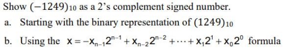 Show (–1249)10 as a 2’s complement signed number.
a. Starting with the binary representation of (1249)10
b. Using the x=-Xp-12"-1+ xn-22"-2 +...+ x,2' + x,2° formula
