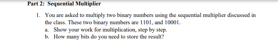 Part 2: Sequential Multiplier
1. You are asked to multiply two binary numbers using the sequential multiplier discussed in
the class. These two binary numbers are 1101, and 10001.
a. Show your work for multiplication, step by step.
b. How many bits do you need to store the result?
