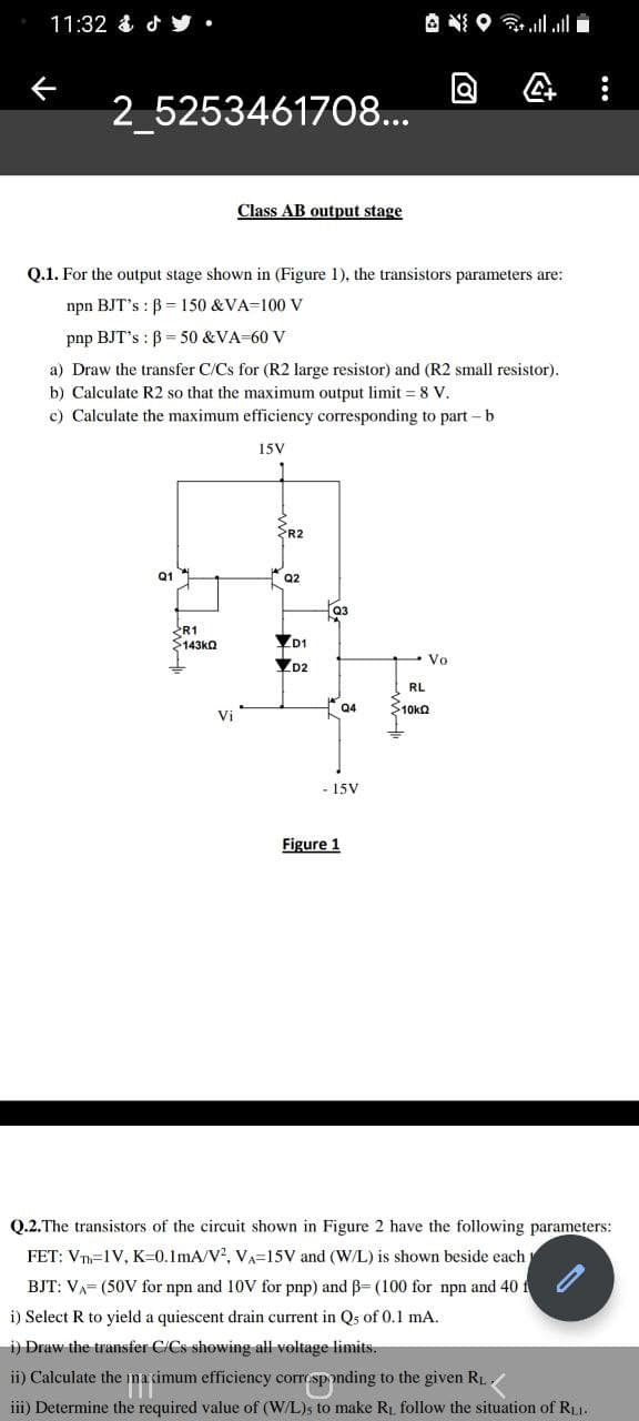 11:32 &d步.
A N O ll l
2_5253461708...
Class AB output stage
Q.1. For the output stage shown in (Figure 1), the transistors parameters are:
npn BJT's : B = 150 &VA=100 V
pnp BJT's : B = 50 &VA-60 v
a) Draw the transfer C/Cs for (R2 large resistor) and (R2 small resistor).
b) Calculate R2 so that the maximum output limit = 8 V.
c) Calculate the maximum efficiency corresponding to part - b
15V
R2
Q1
Q2
03
R1
$143ka
D1
- Vo
D2
RL
Q4
10ka
Vi
- 15V
Figure 1
Q.2.The transistors of the circuit shown in Figure 2 have the following parameters:
FET: VT=1V, K=0.1mA/V?, VA=15V and (W/L) is shown beside each
BJT: VA= (50V for npn and 10V for pnp) and B= (100 for npn and 40 f
i) Select R to yield a quiescent drain current in Qs of 0.1 mA.
i) Draw the transfer C/Cs showing all voltage limits.
ii) Calculate the ina cimum efficiency correspnding to the given RL,
iii) Determine the required value of (W/L)s to make Ri follow the situation of RL1.
