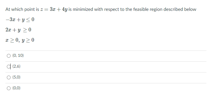 At which point is z = 3x + 4y is minimized with respect to the feasible region described below
-3x +y <0
2x + y 20
x > 0, y > 0
O (0, 10)
d (2,6)
O (5,0)
O (0,0)
