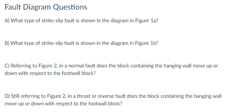 Fault Diagram Questions
A) What type of strike-slip fault is shown in the diagram in Figure la?
B) What type of strike-slip fault is shown in the diagram in Figure 1b?
C) Referring to Figure 2, in a normal fault does the block containing the hanging wall move up or
down with respect to the footwall block?
D) Still referring to Figure 2, in a thrust or reverse fault does the block containing the hanging wall
move up or down with respect to the footwall block?
