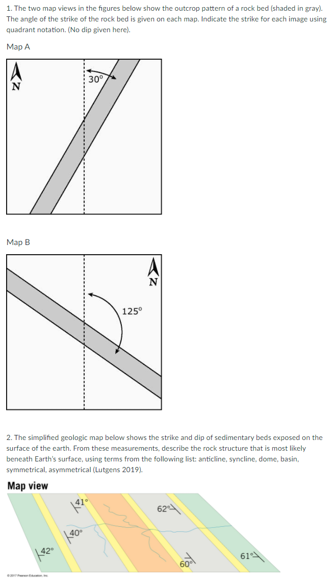 1. The two map views in the figures below show the outcrop pattern of a rock bed (shaded in gray).
The angle of the strike of the rock bed is given on each map. Indicate the strike for each image using
quadrant notation. (No dip given here).
Мар А
30°
Мар В
125°
2. The simplified geologic map below shows the strike and dip of sedimentary beds exposed on the
surface of the earth. From these measurements, describe the rock structure that is most likely
beneath Earth's surface, using terms from the following list: anticline, syncline, dome, basin,
symmetrical, asymmetrical (Lutgens 2019).
Map view
41°
62
40°
42°
61
60°
e2017 Peon Een
くZ
