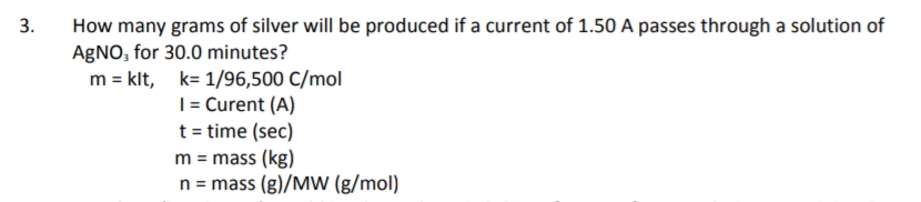 3.
How many grams of silver will be produced if a current of 1.50 A passes through a solution of
AGNO, for 30.0 minutes?
m = klt, k= 1/96,500 C/mol
|= Curent (A)
t = time (sec)
m = mass (kg)
n = mass (g)/MW (g/mol)
