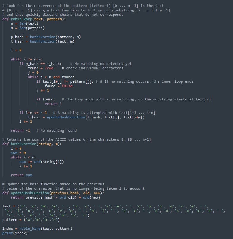 # Look for the occurrence of the pattern (leftmost) [0
# [0
# and thus quickly discard chains that do not correspond.
def rabin_karp(text, pattern):
... m -1] in the text
i +m -1]
n -1] using a hash function to test on each substring [i
...
...
Len(text)
Len(pattern)
n =
m =
P_hash =
t_hash
hashFunction(pattern, m)
hashFunction(text, m)
%3D
i = 0
while i <= n-m:
if p_hash ==t_hash:
found = True
# No matching no detected yet
# check individual characters
j = 0
while j < m and found:
if text[i+j] != pattern[j]: # # If no matching occurs, the inner loop ends
found = False
j += 1
if found:
# the loop ends with a no matching, so the substring starts at text[i]
return i
if i+m <= n-1:
# A matching is attempted with text[i+1 ... i+m]
t_hash = updateHashFunction (t_hash, text[i], text[i+m])
i += 1
return -1
# No matching found
# Returns the sum of the ASCII values of the characters in [0
def hashFunction(string, m):
i = 0
m-1]
...
sum = 0
while i < m:
sum += ord(string[i])
i += 1
return sum
# Update the hash function based on the previous
# value of the character that is no longer being taken into account
def updateHashFunction(previous_hash, old, new):
return previous_hash
ord(old) + ord(new)
('r',
's', 'i',
'c', 'o', 'n'
('a', 'm',"
text =
'o'
in
pattern
r')
index = rabin_karp(text, pattern)
print(index)
