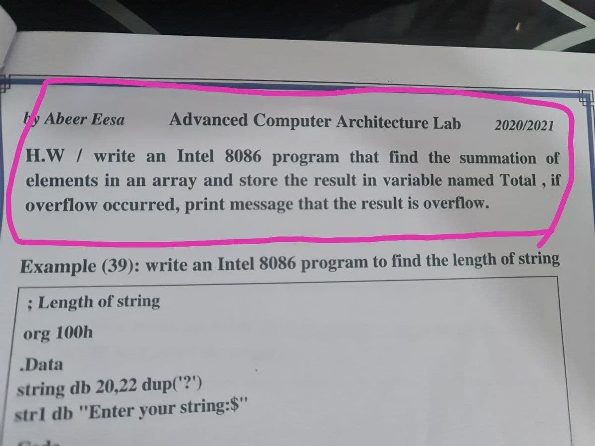 by Abeer Eesa
Advanced Computer Architecture Lab
2020/2021
H.W/ write an Intel 8086 program that find the summation of
elements in an array and store the result in variable named Total , if
overflow occurred, print message that the result is overflow.
Example (39): write an Intel 8086 program to find the length of string
; Length of string
org 100h
.Data
string db 20,22 dup('?')
strl db "Enter your string:$"
