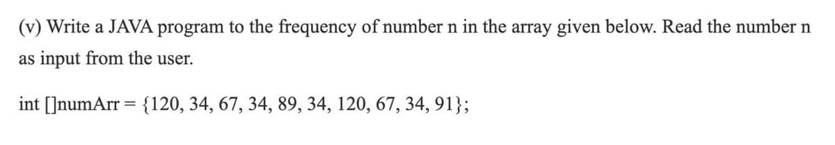 (v) Write a JAVA program to the frequency of number n in the array given below. Read the number n
as input from the user.
int []numArr = {120, 34, 67, 34, 89, 34, 120, 67, 34, 91};
