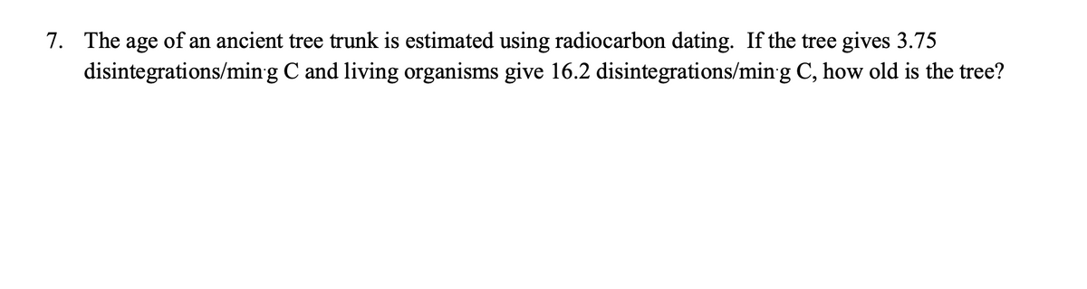 7. The age of an ancient tree trunk is estimated using radiocarbon dating. If the tree gives 3.75
disintegrations/ming C and living organisms give 16.2 disintegrations/ming C, how old is the tree?
