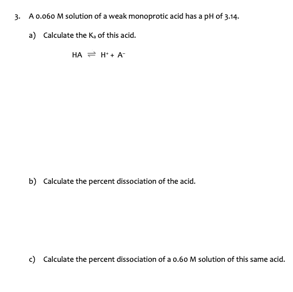 3. A 0.060 M solution of a weak monoprotic acid has a pH of 3.14.
a) Calculate the K, of this acid.
HA = H* + A-
b) Calculate the percent dissociation of the acid.
c) Calculate the percent dissociation of a o.60 M solution of this same acid.
