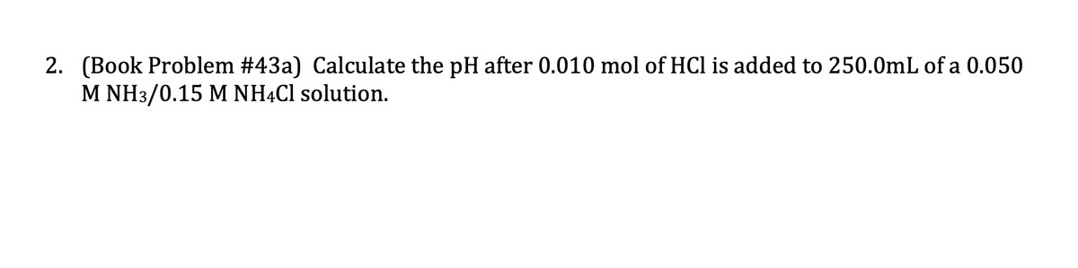 2. (Book Problem #43a) Calculate the pH after 0.010 mol of HCl is added to 250.0mL of a 0.050
M NH3/0.15 M NHẠC1 solution.
