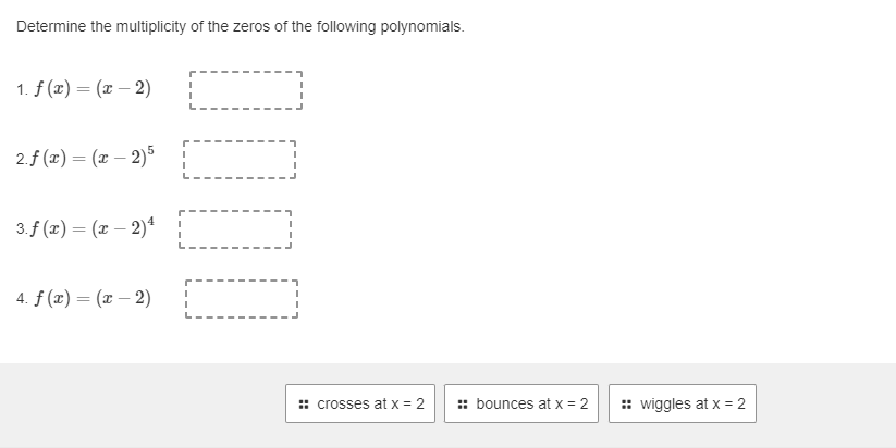 Determine the multiplicity of the zeros of the following polynomials.
1. f(x) = (x - 2)
2. f(x) = (x - 2)5
3. f (x) = (x - 2)²
4. f (x) = (x-2)
I
I
I
:: crosses at x = 2
:: bounces at x = 2
:: wiggles at x = 2