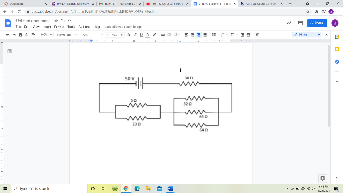 A Dashboard
NY myNU - Niagara University x
M Inbox (27) - jmott3@mail.ni X
O PHY 122 DC Circuits Part 2
E Untitled document - Google X
b Ask a Question | bartleby
+
i docs.google.com/document/d/1trdhrnPyg5ihhFhuWS3BuiTIF1dSd9SDFWjqQ8FmrkE/edit
Untitled document
A Share
J
File Edit View Insert Format Tools Add-ons Help
Last edit was seconds ago
В IU А
E E X
2 Editing
100%
Normal text
Arial
10.9
31
2 I I 3 II
5 | 6
50 V
30 0
t
+
50
32 0
64 0
20 Q
64 Q
>
6:48 PM
O Type here to search
日
4/29/2021
...
!!!
lili
