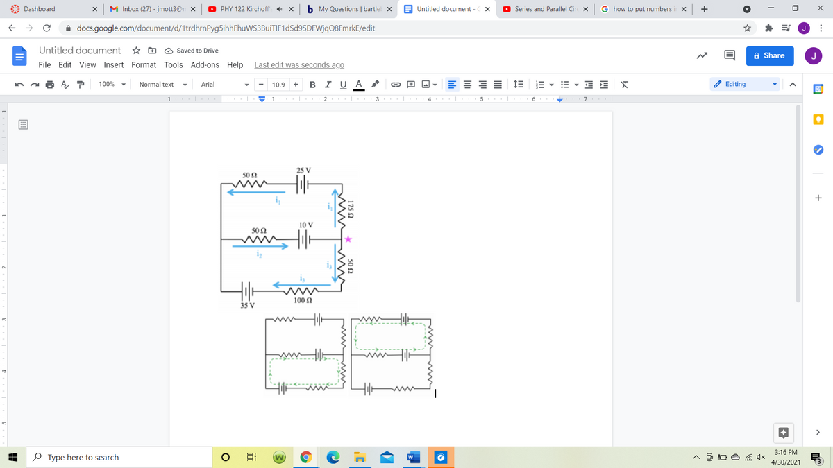 A Dashboard
M Inbox (27) - jmott3@n x
O PHY 122 Kirchoff's X
b My Questions | bartlel X
E Untitled document - C X
O Series and Parallel Circ x
G how to put numbers
i docs.google.com/document/d/1trdhrnPyg5ihhFhuWS3BuiTIF1dSd9SDFWjqQ8FmrkE/edit
Untitled document
* D O Saved to Drive
A Share
J
File Edit View Insert Format Tools Add-ons Help
Last edit was seconds ago
100%
Normal text
Arial
В IU А
E E X
Editing
10.9
+
31
1
2 | 3 I|
5 | 6
25 V
502
+
10 V
50 2
www
iz
2.
100 2
35 V
3.
>
3:16 PM
O Type here to search
4/30/2021
...
lılı
175 2
50 2

