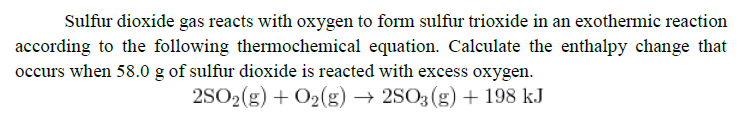 Sulfur dioxide gas reacts with oxygen to form sulfur trioxide in an exothermic reaction
according to the following thermochemical equation. Calculate the enthalpy change that
occurs when 58.0 g of sulfur dioxide is reacted with excess oxygen.
2SO2(g) + O2(g) → 2SO3 (g) + 198 kJ
