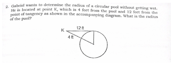 . Gabriel wants to determine the radius of a circular pool without getting wet.
He is located at point K, which is 4 feet from the pool and 12 feet from the
neint of tangency as shown in the accompanying diagram. What is the radius
of the pool?
12 ft
K
4 ft
