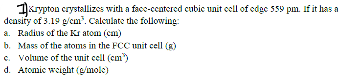 1Krypton crystallizes with a face-centered cubic unit cell of edge 559 pm. If it has a
density of 3.19 g/cm³. Calculate the following:
a. Radius of the Kr atom (cm)
b. Mass of the atoms in the FCC unit cell (g)
c. Volume of the unit cell (cm³)
d. Atomic weight (g/mole)
