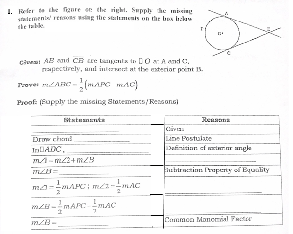 1. Refer to the figure or the right. Supply the missing
statements/ reasons using the statements on the box below
the table.
Given: AB and CB are tangents to 1 O at A and C,
respectively, and intersect at the exterior point B.
Prove: MLABC =(MAPC-mAC)
Proof: (Supply the missing Statements/Reasons)
Statements
Reasons
Given
Line Postulate
Definition of exterior angle
Draw chord
INDABC,
m/I=m2+mZB
mZB=
%3D
Subtraction Property of Equality
1
MAPC; m/2=-
m21=
mLB=MAPC -mAC
%3D
Common Monomial Factor
m/B=
