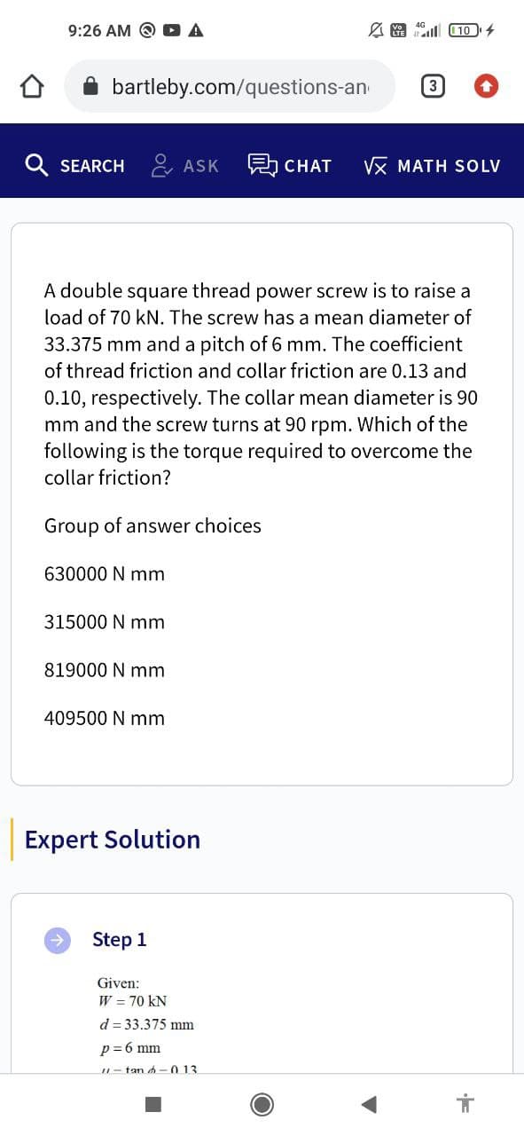 A
A10¹ 4
bartleby.com/questions-an
Q SEARCH ASK 愚CHAT VX MATH SOLV
A double square thread power screw is to raise a
load of 70 kN. The screw has a mean diameter of
33.375 mm and a pitch of 6 mm. The coefficient
of thread friction and collar friction are 0.13 and
0.10, respectively. The collar mean diameter is 90
mm and the screw turns at 90 rpm. Which of the
following is the torque required to overcome the
collar friction?
Group of answer choices
630000 N mm
315000 N mm
819000 N mm
409500 N mm
Expert Solution
Step 1
Given:
W = 70 KN
d = 33.375 mm
p=6 mm
11-tand-013
9:26 AM Q
मं