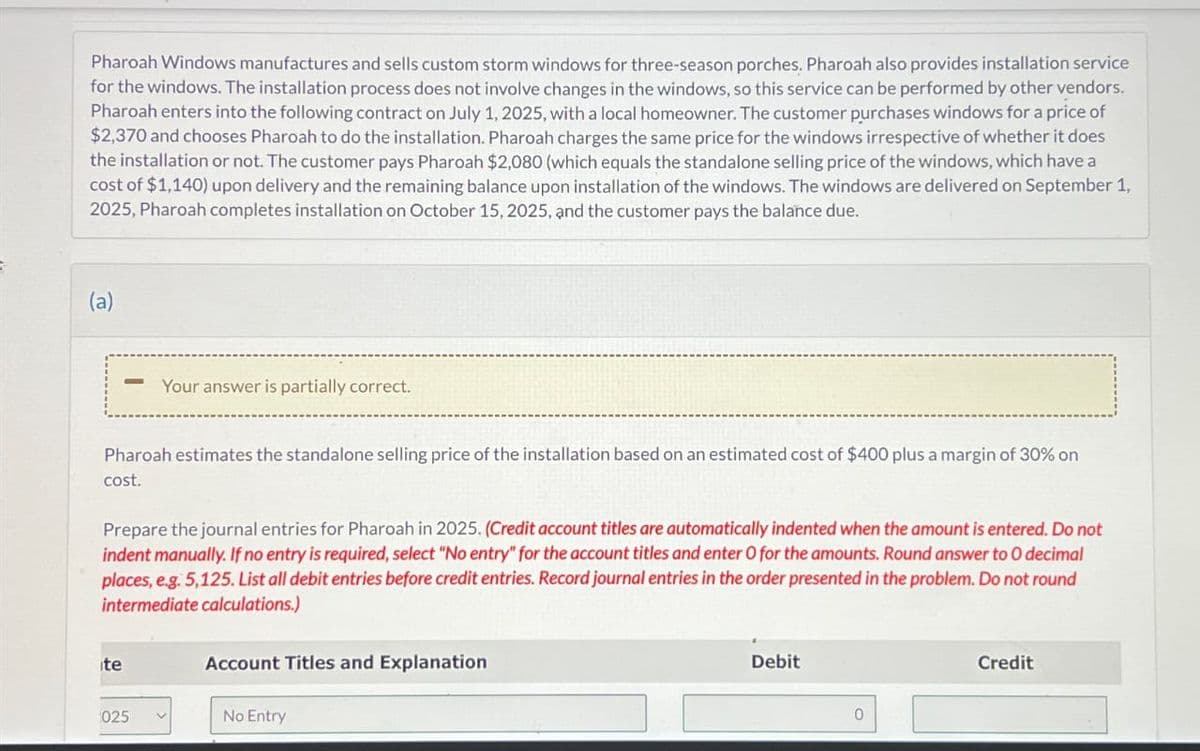 Pharoah Windows manufactures and sells custom storm windows for three-season porches. Pharoah also provides installation service
for the windows. The installation process does not involve changes in the windows, so this service can be performed by other vendors.
Pharoah enters into the following contract on July 1, 2025, with a local homeowner. The customer purchases windows for a price of
$2,370 and chooses Pharoah to do the installation. Pharoah charges the same price for the windows irrespective of whether it does
the installation or not. The customer pays Pharoah $2,080 (which equals the standalone selling price of the windows, which have a
cost of $1,140) upon delivery and the remaining balance upon installation of the windows. The windows are delivered on September 1,
2025, Pharoah completes installation on October 15, 2025, and the customer pays the balance due.
(a)
Pharoah estimates the standalone selling price of the installation based on an estimated cost of $400 plus a margin of 30% on
cost.
Your answer is partially correct.
Prepare the journal entries for Pharoah in 2025. (Credit account titles are automatically indented when the amount is entered. Do not
indent manually. If no entry is required, select "No entry" for the account titles and enter O for the amounts. Round answer to O decimal
places, e.g. 5,125. List all debit entries before credit entries. Record journal entries in the order presented in the problem. Do not round
intermediate calculations.)
ite
025
V
Account Titles and Explanation
No Entry
Debit
0
Credit