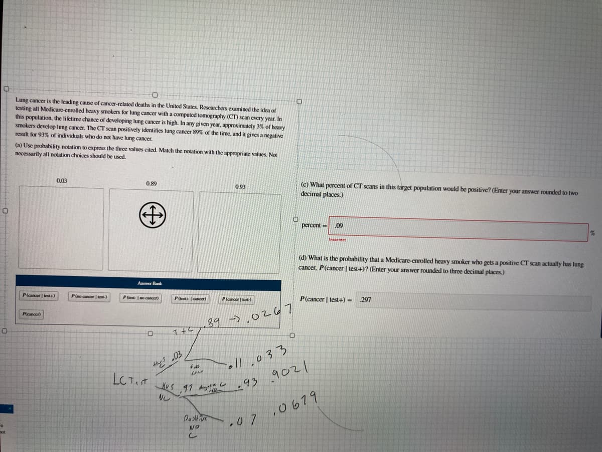 Lung cancer is the leading cause of cancer-related deaths in the United States. Rescarchers examined the idea of
testing all Medicare-enrolled heavy smokers for lung cancer with a computed tomography (CT) scan every year. In
this population, the lifetime chance of developing lung cancer is high. In any given year, approximately 3% of heavy
smokers develop lung cancer. The CT scan positively identifies lung cancer 89% of the time, and it gives a negative
result for 93% of individuals who do not have lung cancer.
(a) Use probability notation to express the three values cited. Match the notation with the appropriate values. Not
necessarily all notation choices should be used.
0.03
(c) What percent of CT scans in this target population would be positive? (Enter your answer rounded to two
decimal places.)
0,89
0,93
percent =
09
neorrect
(d) What is the probability that a Medicare-enrolled heavy smoker who gets a positive CT scan actually has lung
cancer, P(cancer | test+)? (Enter your answer rounded to three decimal places.)
Anwer Bank
P(cancer | test+)
P(no cancer | tot-)
Pet- no cancer)
P(cancer | test+) -
P(o+ cancer)
P(canoor | lot-)
297
P(cancer)
89
->,0267
oll.033
9021
LC Tist
し
,0679
Postive
.0 7
NO
し
not
