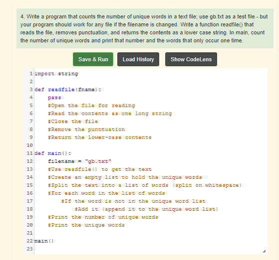 4. Write a program that counts the number of unique words in a text file; use gb.txt as a test file - but
your program should work for any file if the filename is changed. Write a function readfile() that
reads the file, removes punctuation, and returns the contents as a lower case string. In main, count
the number of unique words and print that number and the words that only occur one time.
Save & Run
Load History
Show CodeLens
1 import string
2
3 def readfile (fname) :
4
pass
#Open the file for reading
6
#Read the contents as one long string
7
#Close the file
#Remove the punctuation
#Return the lower-case contents
10
11 def main ():
12
filename = "gb.txt"
13
#Use readfile () to get the text
14
#Create an empty list to hold the unique words
#Split the text into a list of words (split on whitespace)
#For each word in the list of words
15
16
17
#If the word is not in the unique word list
18
#Add it (append it to the unique word list)
19
#Print the number of unique words
20
#Print the unique words
21
22 main ()
23
