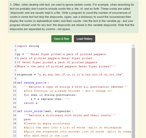 3. Often, when dealing with text, we want to ignore certain words. For example, when searching for
text we probably don't want to include words like a, the, of, and so forth. These words are called
'stopwords' and are usually kept in a file. Write a program to count the number of occurrences of
words in some text but skip the stopwords. Again, use a dictionary to count the occurrences then
display the words (in alphabetical order) and their counts. Use the text in the variable pp - but your
program should work for any text; the stopwords are stored in the variable stopwords. Note that the
stopwords are separated by comma - not space.
Save & Run
Load History
1 import string
2
3 pp = '''Peter Piper picked a peck of pickled peppers.
4 A peck of pickled peppers Peter Piper picked.
5 If Peter Piper picked a peck of pickled peppers
6 Where's the peck of pickled peppers Peter Piper picked?''"
7
8 stopwords = "a, an, any, can, if, is, it,it's,nor, not, of, on, nor, the"
10 def remove_punc (s):
11
'''Returns a copy of string s with all punctuation removed'''
12
#This function is already written - don't change it!
13
for char in string.punctuation:
14
= = s.replace (char, '')
15
return S
16
17 def count_words (text, stopwords) :
18
'''Returns a dictionary with words and their counts'''
19
pass
20
#Create an empty dictionary
#Split the text into a list of words (split on whitespace)
#Split the stopwords into another list of words (split on comma
#For each word in the list
21
22
23
