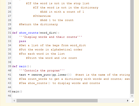 #If the word is not in the stop list
#If the word is not in the dictionary
24
25
26
#Add it with a count of 1
27
#Otherwise
28
#Add 1 to the count
29
#Return the dictionary
30
31 def show_counts (word_dict) :
32
'''Display words and their counts'''
33
pass
34
#Get a list of the keys from word_dict
35
#Put the words in alphabetical order
36
#For each word in the list
37
#Print the word and its count
38
39 def main () :
40
'''Controls the program'''
41
text = remove_punc (pp.lower ())
ttext is the name of the string
42
#Use count_words to get a dictionary with words and counts; sen
43
#Use show_counts () to display words and counts
44
45 main ()
46
