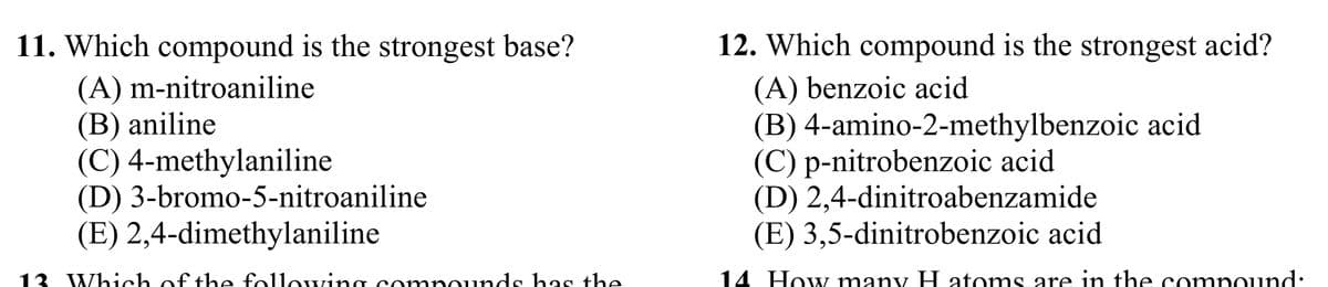 11. Which compound is the strongest base?
(A) m-nitroaniline
(B) aniline
(C) 4-methylaniline
(D) 3-bromo-5-nitroaniline
(E) 2,4-dimethylaniline
13 Which of the following compounds has the
12. Which compound is the strongest acid?
(A) benzoic acid
(B) 4-amino-2-methylbenzoic acid
(C) p-nitrobenzoic acid
(D) 2,4-dinitroabenzamide
(E) 3,5-dinitrobenzoic acid
14 How many H atoms are in the compound: