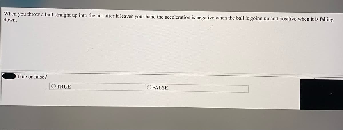 When you throw a ball straight up into the air, after it leaves your hand the acceleration is negative when the ball is going up and positive when it is falling
down.
True or false?
OTRUE
O FALSE
