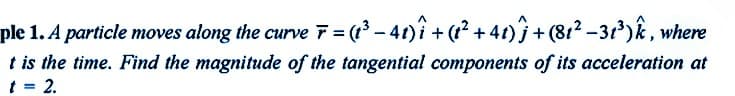 ple 1. A particle moves along the curve F = (1³ − 41)î + (1² +41) ĵ + (81²-31³) k, where
t is the time. Find the magnitude of the tangential components of its acceleration at
t = 2.