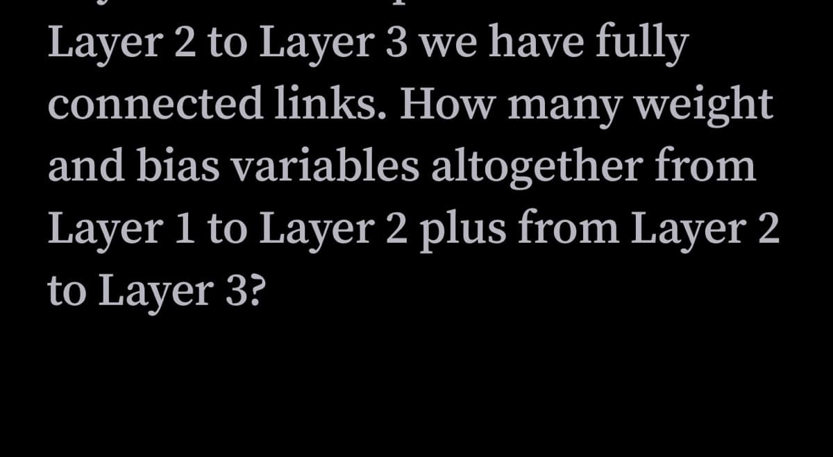 Layer 2 to Layer 3 we have fully
connected links. How many weight
and bias variables altogether from
Layer 1 to Layer 2 plus from Layer 2
to Layer 3?