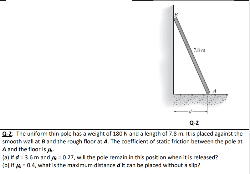 7.8 m
A
-p-
Q-2
Q-2: The uniform thin pole has a weight of 180 N and a length of 7.8 m. It is placed against the
smooth wall at B and the rough floor at A. The coefficient of static friction between the pole at
A and the floor is s.
(a) If d = 3.6 m and s = 0.27, will the pole remain in this position when it is released?
(b) If s = 0.4, what is the maximum distance d it can be placed without a slip?
%3D
