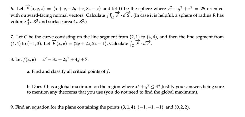 6. Let F (x,y,z) = (x + y, –2y + z, 8z – x) and let U be the sphere where x? + y? + z²
with outward-facing normal vectors. Calculate fSy F ·d S. (In case it is helpful, a sphere of radius R has
volume TR3 and surface area 4¤R².)
= 25 oriented
7. Let C be the curve consisting on the line segment from (2,1) to (4,4), and then the line segment from
(4, 4) to (–1,3). Let F (x,y) = (2y + 2x, 2x – 1). Calculate ſc F ·d7.
8. Let f(x,y) = x² – 8x + 2y² + 4y +7.
a. Find and classify all critical points of f.
b. Does f has a global maximum on the region where x2 + y? < 4? Justify your answer, being sure
to mention any theorems that you use (you do not need to find the global maximum).
9. Find an equation for the plane containing the points (3,1,4), (–1, –1, –1), and (0,2,2).
