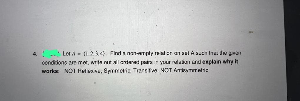 4.
Let A = {1,2,3,4). Find a non-empty relation on set A such that the given
conditions are met, write out all ordered pairs in your relation and explain why it
works: NOT Reflexive, Symmetric, Transitive, NOT Antisymmetric