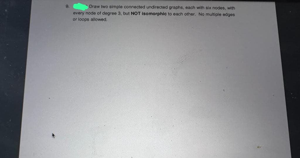 9.
Draw two simple connected undirected graphs, each with six nodes, with
every node of degree 3, but NOT isomorphic to each other. No multiple edges
or loops allowed.