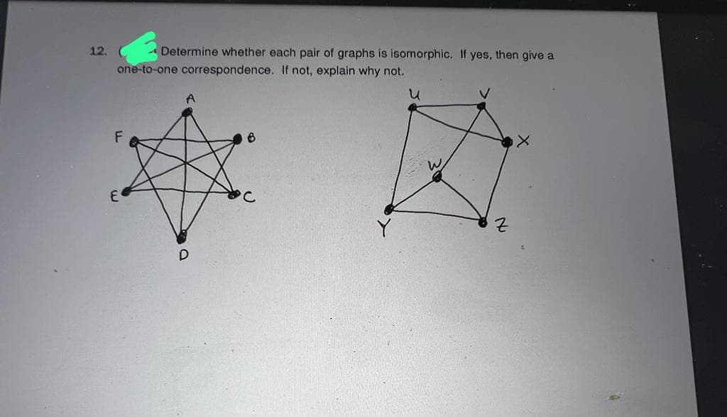 12.
Determine whether each pair of graphs is isomorphic. If yes, then give a
one-to-one correspondence. If not, explain why not.
น
V
F
B
E
D
Z