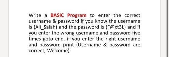 **How to Write a BASIC Program for Username and Password Validation**

This tutorial will guide you on how to write a BASIC program for validating the correct username and password. We will assume the known username is "Ali_Salah" and the password is "F@xt3L". If the wrong username or password is entered five times, the program will terminate. Upon entering the correct credentials, the program will print a welcome message.

**Instructions:**

1. **Declare the Username and Password:**
   Define variables for storing the correct username and password.

2. **Input Loop:**
   Create a loop that allows the user to input the username and password. The loop will run up to five times for incorrect attempts.

3. **Validation:**
   Validate the entered username and password against the predefined values. If they match, print a welcome message and exit. If they do not match, increment the attempt counter.

4. **Termination:**
   If the user fails to enter the correct username and password in five attempts, the program will end.

**Example Code:**

```basic
10 FOR attempts = 1 TO 5
20 INPUT "Enter Username: ", usrname$
30 INPUT "Enter Password: ", passwd$
40 IF usrname$ = "Ali_Salah" AND passwd$ = "F@xt3L" THEN GOTO 100
50 PRINT "Incorrect Username or Password. Try again."
60 NEXT attempts
70 PRINT "Access Denied. Too many failed attempts."
80 END
100 PRINT "Username & password are correct, Welcome."
110 END
```

**Explanation:**

- **Line 10:** Start a loop that will run from 1 to 5.
- **Line 20 & 30:** Prompt the user to enter the username and password.
- **Line 40:** Check if the entered username and password match the predefined values. If they do, go to line 100.
- **Line 50:** Inform the user that the credentials are incorrect and prompt them again.
- **Line 60:** Move to the next attempt.
- **Line 70:** If all five attempts are used without success, print an access denied message.
- **Line 80:** End the program.
- **Line 100:** Print a welcome message if the username and password are correct.
- **Line 110:** End the program.

By following these steps, you can efficiently create a BASIC program to validate usernames and passwords