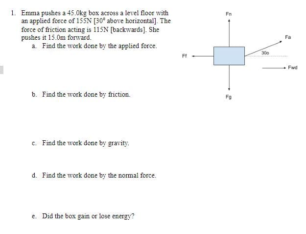 1. Emma pushes a 45.0kg box across a level floor with
an applied force of 155N [30° above horizontal]. The
Fn
force of friction acting is 115N [backwards]. She
pushes it 15.0m forward.
a. Find the work done by the applied force.
Fa
300
Ff
+ Fwd
b. Find the work done by friction.
Fg
c. Find the work done by gravity.
d. Find the work done by the normal force.
e. Did the box gain or lose energy?
