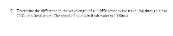 9. Determine the difference in the wavelength of a 440HZ sound wave travelling through air at
22°C, and fresh water. The speed of sound in fresh water is 1550m/s.
