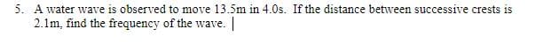 5. A water wave is observed to move 13.5m in 4.0s. If the distance between successive crests is
2.1m, find the frequency of the wave.
