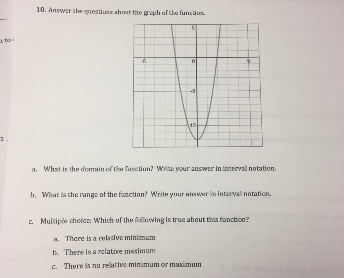 10. Answer the questions about the graph of the function.
5
n to
-5
5
-5
10
2.
a. What is the domain of the function? Write your answer in interval notation.
b. What is the range of the function? Write your answer in interval notation.
c. Multiple choice: Which of the following is true about this function?
a. There is a relative minimum
b. There is a relative maximum
c. There is no relative minimum or maximum
