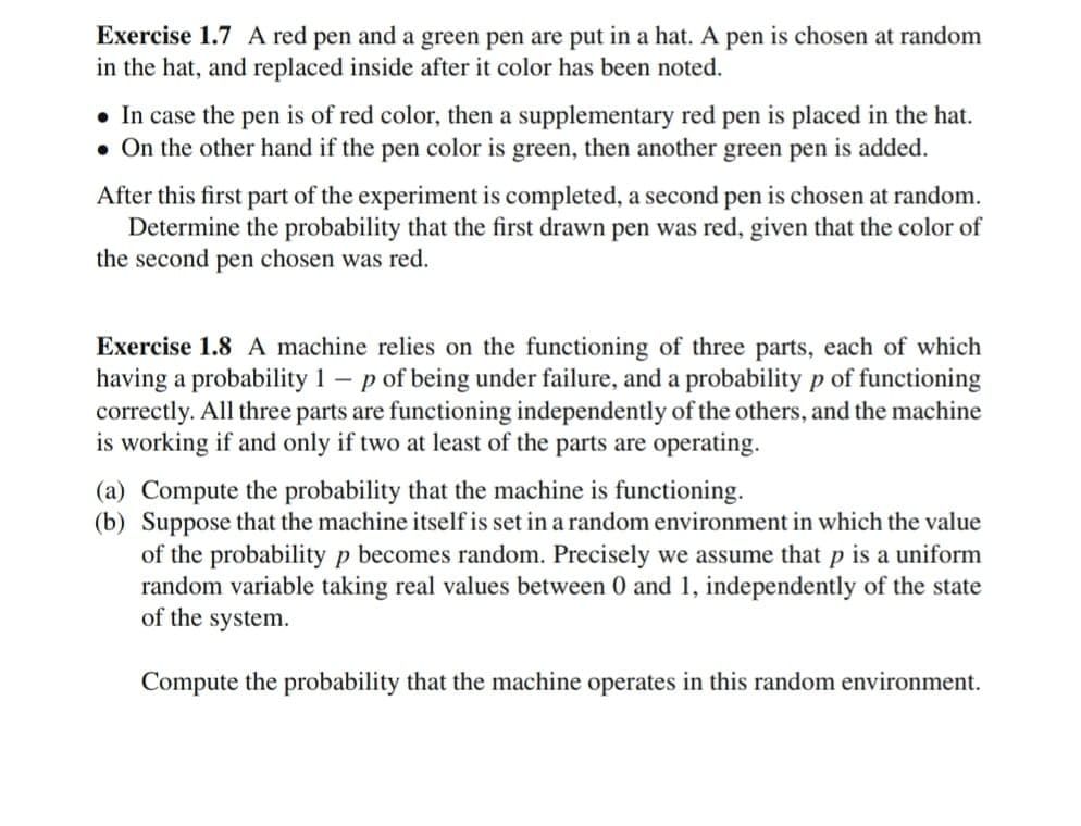 Exercise 1.7 A red pen and a green pen are put in a hat. A pen is chosen at random
in the hat, and replaced inside after it color has been noted.
• In case the pen is of red color, then a supplementary red pen is placed in the hat.
• On the other hand if the pen color is green, then another green pen is added.
After this first part of the experiment is completed, a second pen is chosen at random.
Determine the probability that the first drawn pen was red, given that the color of
the second pen chosen was red.
Exercise 1.8 A machine relies on the functioning of three parts, each of which
having a probability 1 - p of being under failure, and a probability p of functioning
correctly. All three parts are functioning independently of the others, and the machine
is working if and only if two at least of the parts are operating.
(a) Compute the probability that the machine is functioning.
(b) Suppose that the machine itself is set in a random environment in which the value
of the probability p becomes random. Precisely we assume that p is a uniform
random variable taking real values between 0 and 1, independently of the state
of the system.
Compute the probability that the machine operates in this random environment.